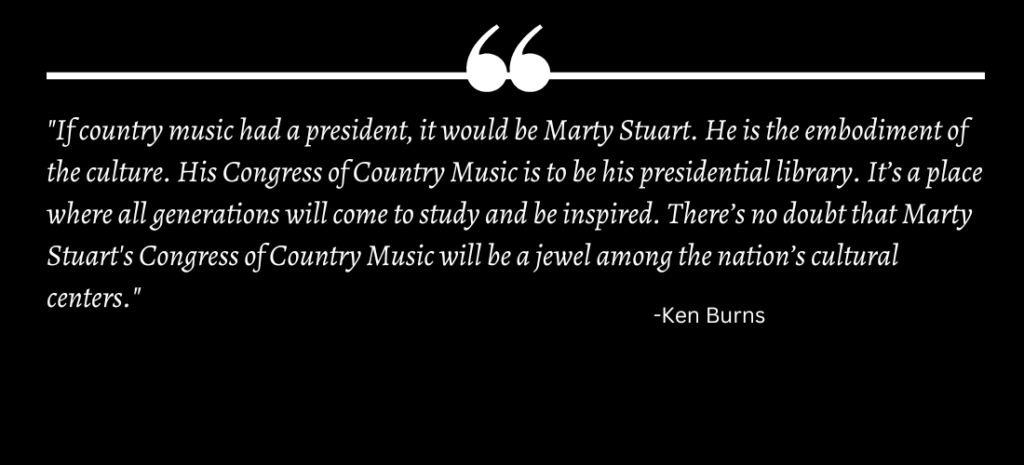 "If country music had a president, it would be Marty Stuart. He is the embodiment of the culture. His Congress of Country Music is to be his presidential library. It’s a place where all generations will come to study and be inspired. There’s no doubt that Marty Stuart's Congress of Country Music will be a jewel among the nation’s cultural centers."